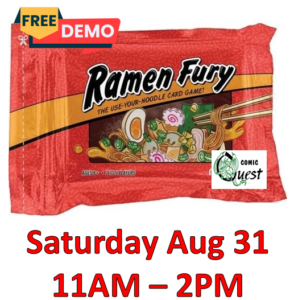 FREE Board Game Demo: Ramen Fury

Saturday Aug 31. 11am - 2pm
Comic Quest is providing FREE demos of a fun board game. Learn in a couple of minutes, it might be your next favorite game.
Also, a discount on the game!

Rush to prepare and slurp up delicious bowls of ramen filled with tasty ingredients in the use-your-noodle card game Ramen Fury. Collect combos of cards to score for different recipes while adding garnishes to boost your points. At the same time, watch out as other players throw spicy chili peppers your way or swipe foods right from your bowls! It's "take that" fun that will have you calling for takeout!
